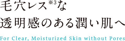 毛穴レスな透明感のある潤い肌へ For Clear, Moisturized Skin without Pores