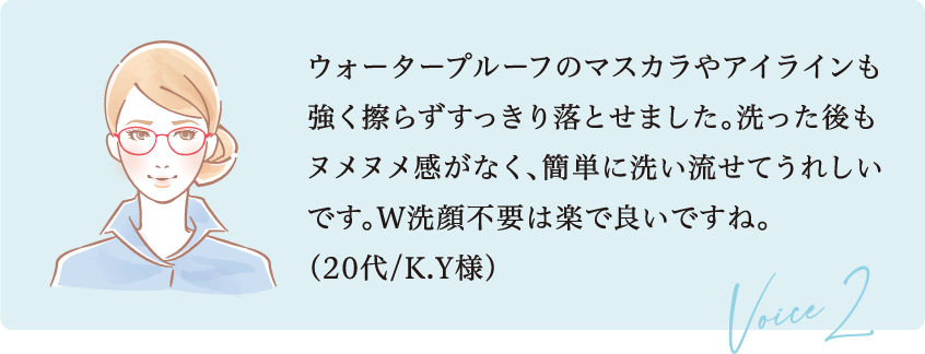 ウォータープルーフのマスカラやアイラインも強く擦らずすっきり落とせました。洗った後もヌメヌメ感がなく、簡単に洗い流せてうれしいです。W洗顔不要は楽で良いですね。（20代/K.Y様）